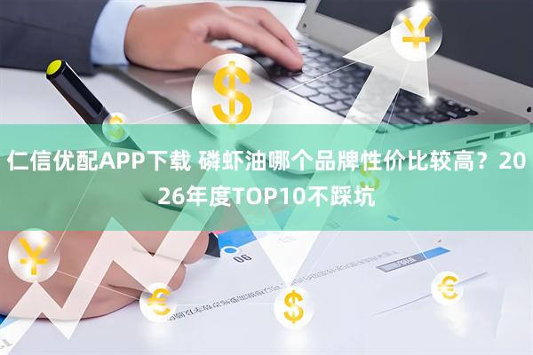 仁信优配APP下载 磷虾油哪个品牌性价比较高？2026年度TOP10不踩坑