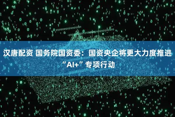 汉唐配资 国务院国资委：国资央企将更大力度推进“AI+”专项行动
