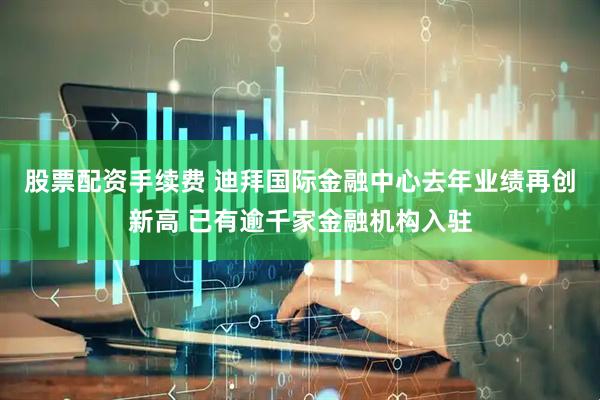 股票配资手续费 迪拜国际金融中心去年业绩再创新高 已有逾千家金融机构入驻