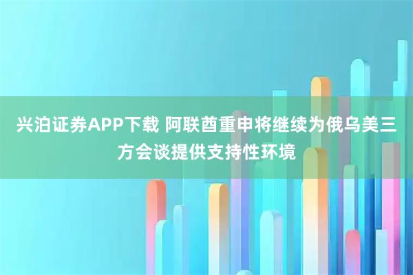 兴泊证券APP下载 阿联酋重申将继续为俄乌美三方会谈提供支持性环境