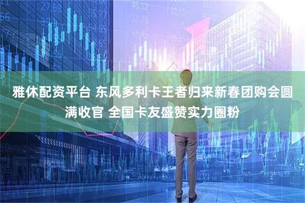 雅休配资平台 东风多利卡王者归来新春团购会圆满收官 全国卡友盛赞实力圈粉
