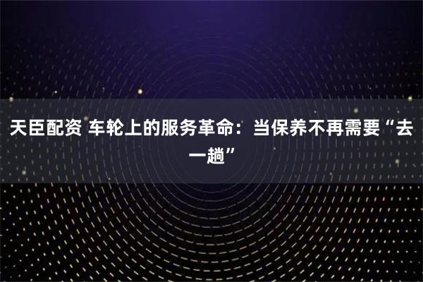 天臣配资 车轮上的服务革命：当保养不再需要“去一趟”