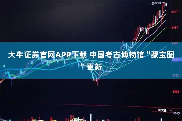 大牛证券官网APP下载 中国考古博物馆“藏宝图”更新