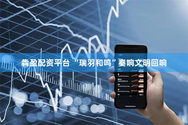犇盈配资平台 “瑞羽和鸣”奏响文明回响