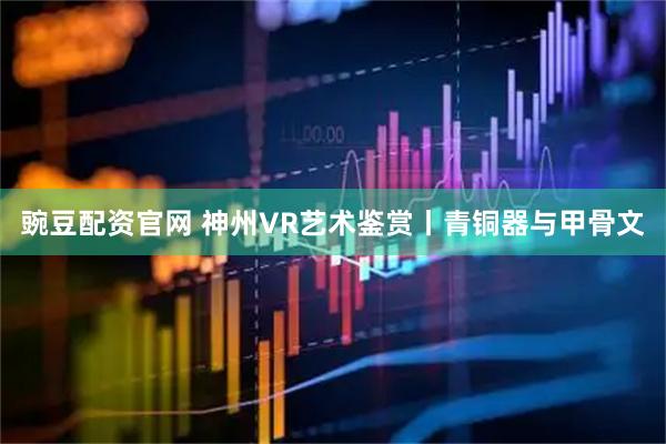 豌豆配资官网 神州VR艺术鉴赏丨青铜器与甲骨文