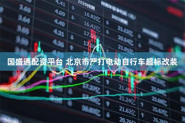 国盛通配资平台 北京市严打电动自行车超标改装