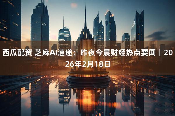西瓜配资 芝麻AI速递：昨夜今晨财经热点要闻｜2026年2月18日
